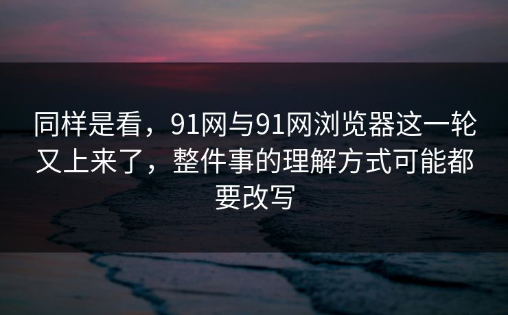 同样是看，91网与91网浏览器这一轮又上来了，整件事的理解方式可能都要改写