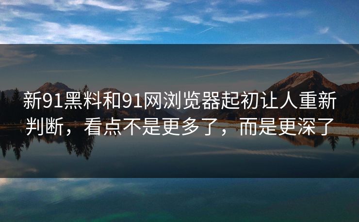 新91黑料和91网浏览器起初让人重新判断，看点不是更多了，而是更深了