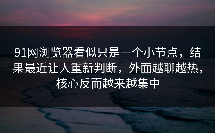 91网浏览器看似只是一个小节点，结果最近让人重新判断，外面越聊越热，核心反而越来越集中