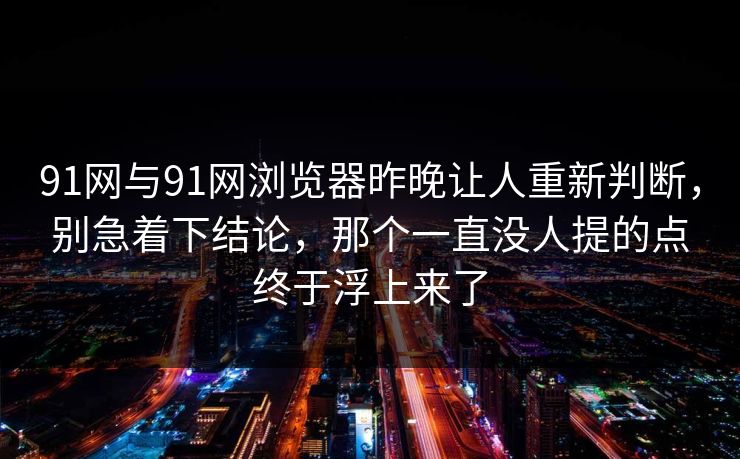 91网与91网浏览器昨晚让人重新判断，别急着下结论，那个一直没人提的点终于浮上来了