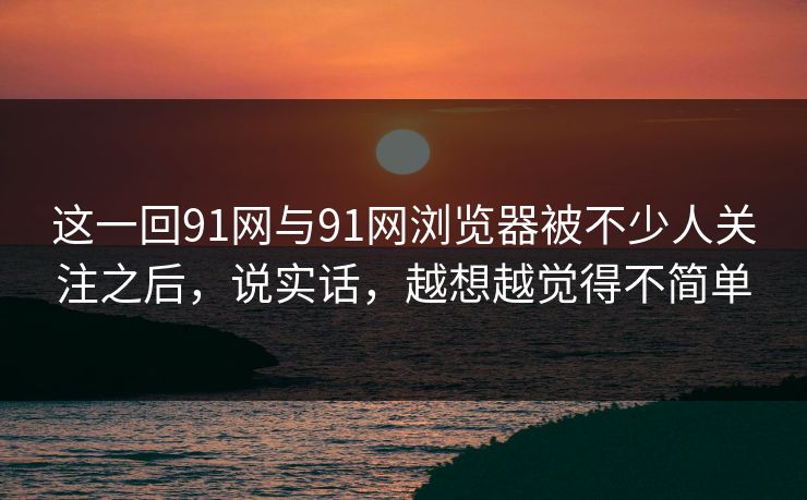 这一回91网与91网浏览器被不少人关注之后，说实话，越想越觉得不简单