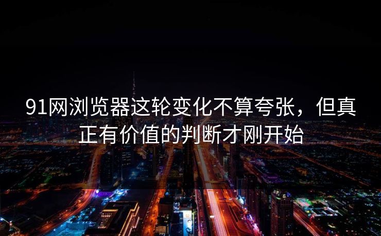 91网浏览器这轮变化不算夸张，但真正有价值的判断才刚开始