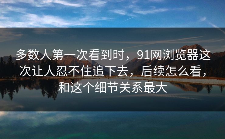 多数人第一次看到时，91网浏览器这次让人忍不住追下去，后续怎么看，和这个细节关系最大
