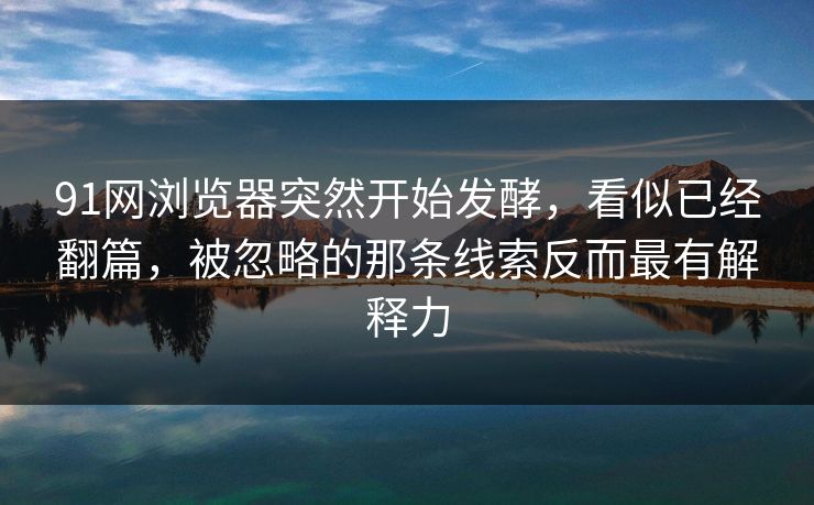 91网浏览器突然开始发酵，看似已经翻篇，被忽略的那条线索反而最有解释力