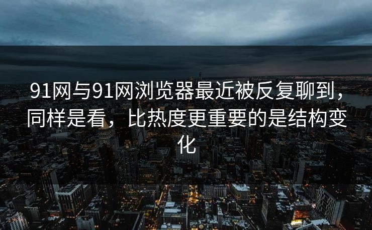 91网与91网浏览器最近被反复聊到，同样是看，比热度更重要的是结构变化