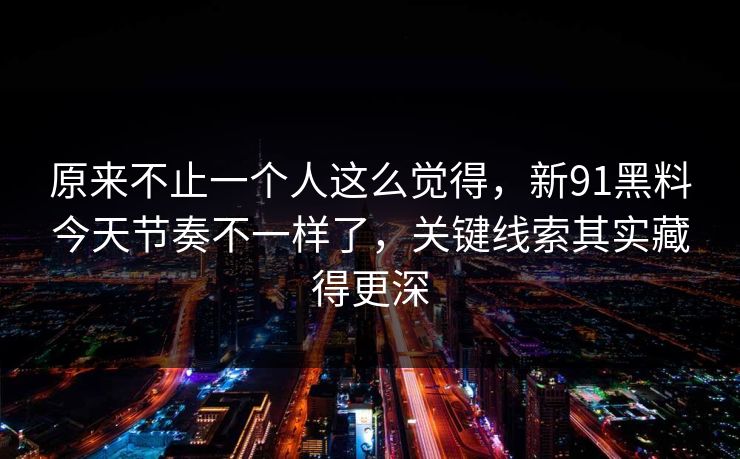 原来不止一个人这么觉得，新91黑料今天节奏不一样了，关键线索其实藏得更深
