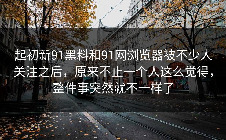 起初新91黑料和91网浏览器被不少人关注之后，原来不止一个人这么觉得，整件事突然就不一样了