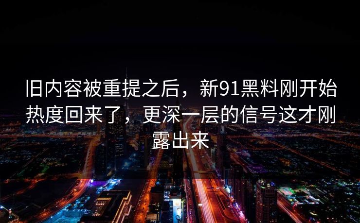 旧内容被重提之后，新91黑料刚开始热度回来了，更深一层的信号这才刚露出来