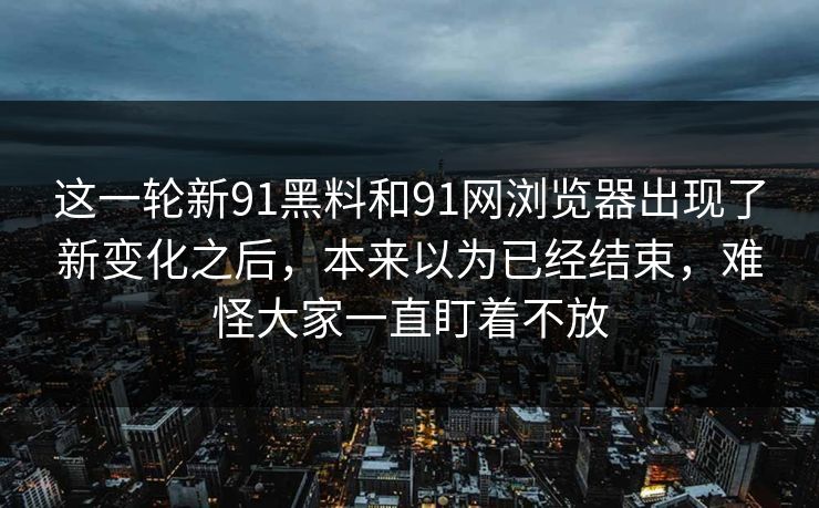 这一轮新91黑料和91网浏览器出现了新变化之后，本来以为已经结束，难怪大家一直盯着不放