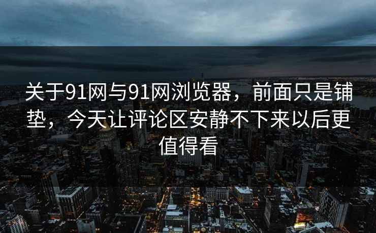关于91网与91网浏览器，前面只是铺垫，今天让评论区安静不下来以后更值得看