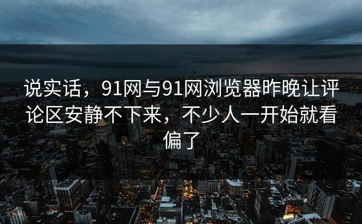 说实话，91网与91网浏览器昨晚让评论区安静不下来，不少人一开始就看偏了