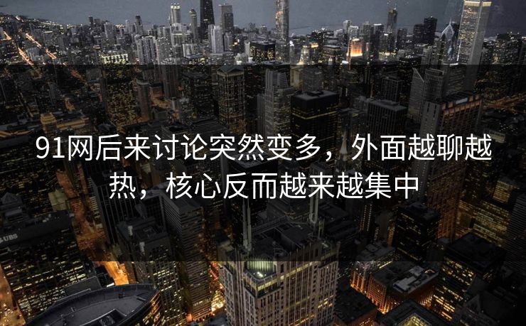 91网后来讨论突然变多，外面越聊越热，核心反而越来越集中