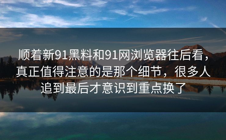 顺着新91黑料和91网浏览器往后看，真正值得注意的是那个细节，很多人追到最后才意识到重点换了
