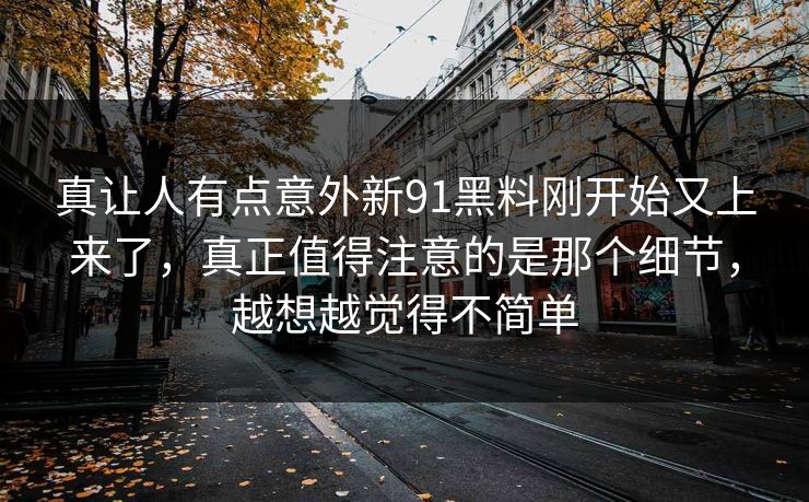 真让人有点意外新91黑料刚开始又上来了，真正值得注意的是那个细节，越想越觉得不简单