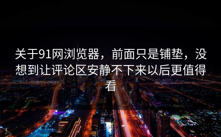 关于91网浏览器，前面只是铺垫，没想到让评论区安静不下来以后更值得看