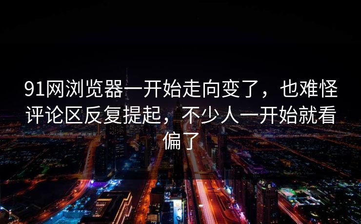 91网浏览器一开始走向变了，也难怪评论区反复提起，不少人一开始就看偏了