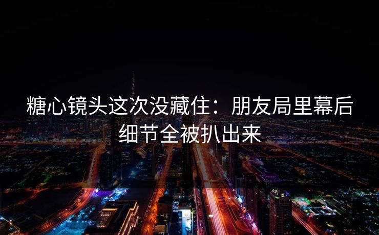糖心镜头这次没藏住：朋友局里幕后细节全被扒出来
