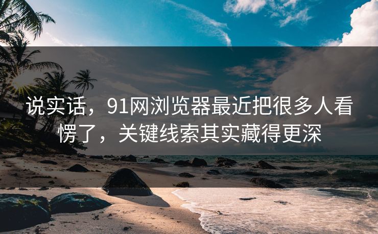 说实话，91网浏览器最近把很多人看愣了，关键线索其实藏得更深