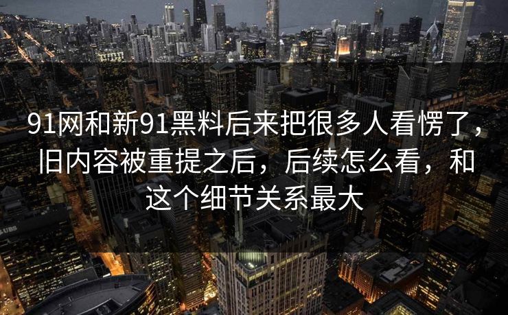 91网和新91黑料后来把很多人看愣了，旧内容被重提之后，后续怎么看，和这个细节关系最大