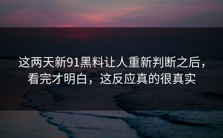这两天新91黑料让人重新判断之后，看完才明白，这反应真的很真实