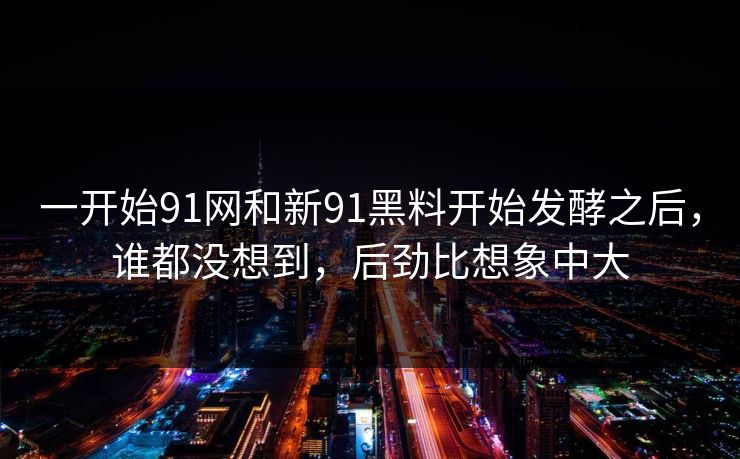 一开始91网和新91黑料开始发酵之后，谁都没想到，后劲比想象中大