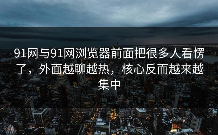 91网与91网浏览器前面把很多人看愣了，外面越聊越热，核心反而越来越集中