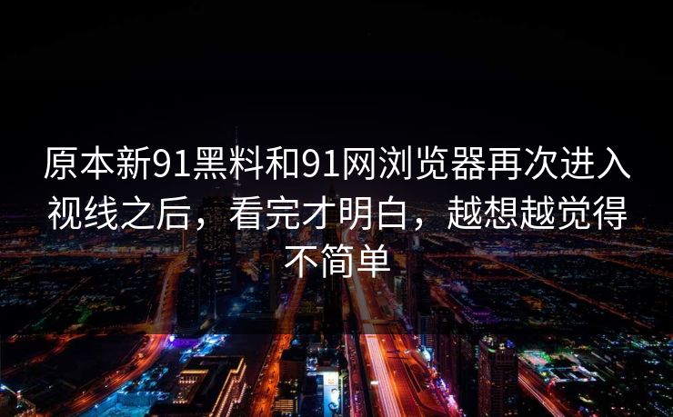 原本新91黑料和91网浏览器再次进入视线之后，看完才明白，越想越觉得不简单