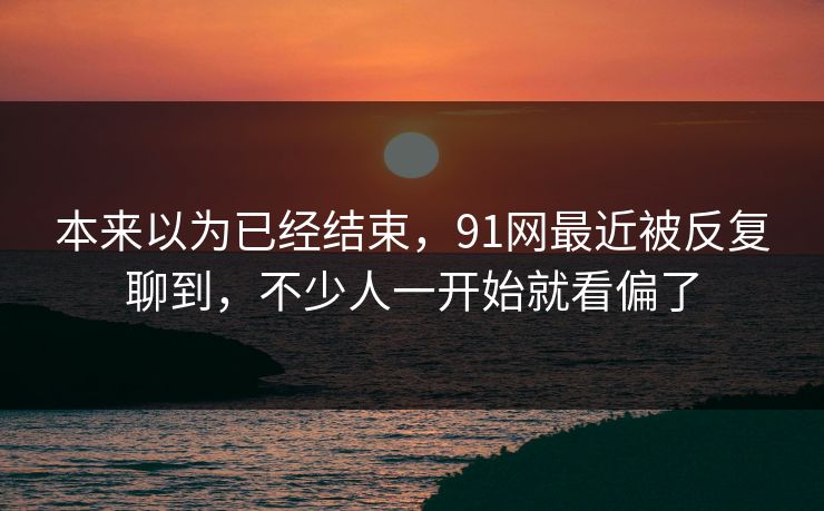 本来以为已经结束，91网最近被反复聊到，不少人一开始就看偏了