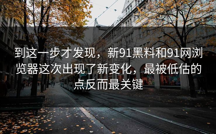 到这一步才发现，新91黑料和91网浏览器这次出现了新变化，最被低估的点反而最关键