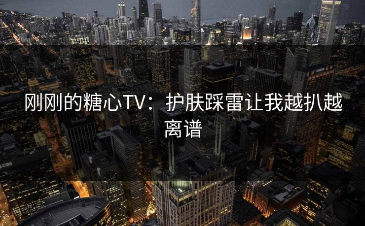 刚刚的糖心TV：护肤踩雷让我越扒越离谱