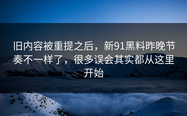 旧内容被重提之后，新91黑料昨晚节奏不一样了，很多误会其实都从这里开始