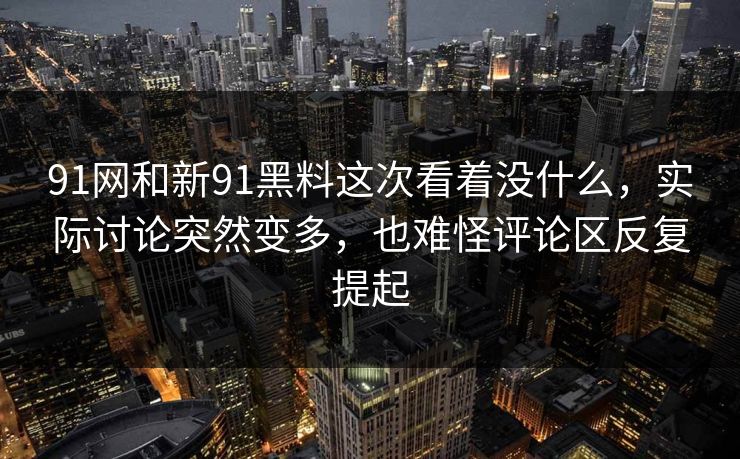 91网和新91黑料这次看着没什么，实际讨论突然变多，也难怪评论区反复提起