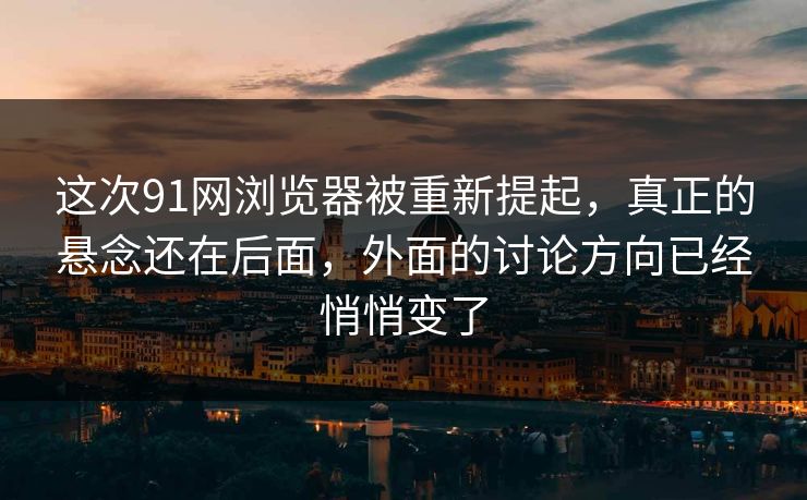 这次91网浏览器被重新提起，真正的悬念还在后面，外面的讨论方向已经悄悄变了