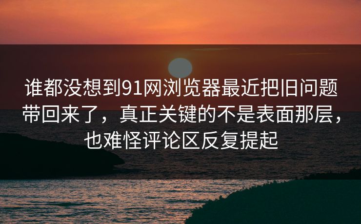 谁都没想到91网浏览器最近把旧问题带回来了，真正关键的不是表面那层，也难怪评论区反复提起