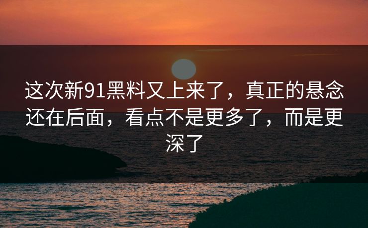 这次新91黑料又上来了，真正的悬念还在后面，看点不是更多了，而是更深了